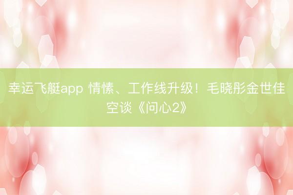 幸运飞艇app 情愫、工作线升级！毛晓彤金世佳空谈《问心2》