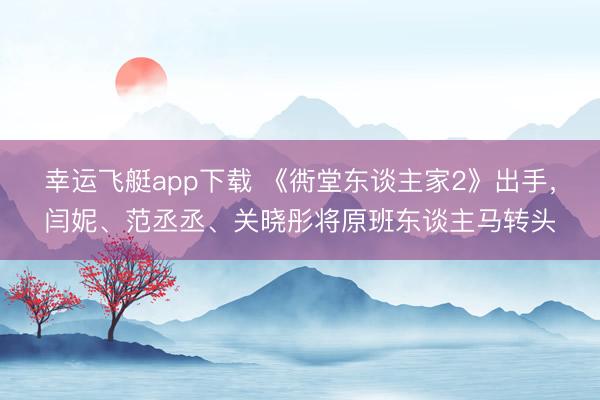 幸运飞艇app下载 《衖堂东谈主家2》出手，闫妮、范丞丞、关晓彤将原班东谈主马转头