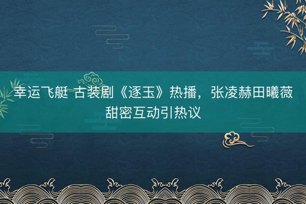 幸运飞艇 古装剧《逐玉》热播，张凌赫田曦薇甜密互动引热议