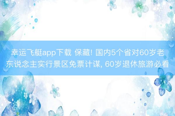 幸运飞艇app下载 保藏! 国内5个省对60岁老东说念主实行景区免票计谋, 60岁退休旅游必看