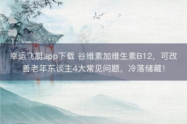 幸运飞艇app下载 谷维素加维生素B12，可改善老年东谈主4大常见问题，冷落储藏！