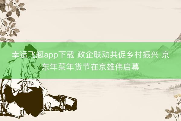 幸运飞艇app下载 政企联动共促乡村振兴 京东年菜年货节在京雄伟启幕
