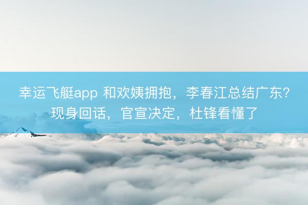幸运飞艇app 和欢姨拥抱，李春江总结广东？现身回话，官宣决定，杜锋看懂了