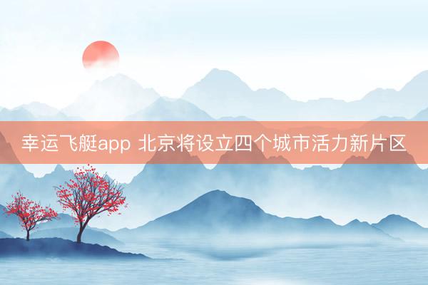 幸运飞艇app 北京将设立四个城市活力新片区