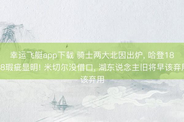 幸运飞艇app下载 骑士两大北因出炉, 哈登18+8瑕疵显明! 米切尔没借口, 湖东说念主旧将早该弃用