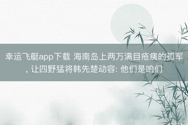 幸运飞艇app下载 海南岛上两万满目疮痍的孤军, 让四野猛将韩先楚动容: 他们是咱们