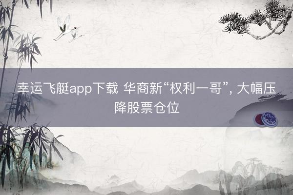 幸运飞艇app下载 华商新“权利一哥”, 大幅压降股票仓位