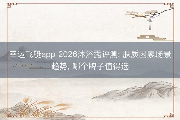 幸运飞艇app 2026沐浴露评测: 肤质因素场景趋势, 哪个牌子值得选