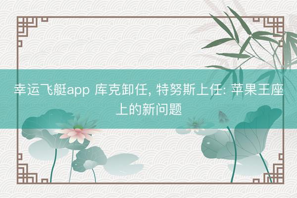 幸运飞艇app 库克卸任, 特努斯上任: 苹果王座上的新问题