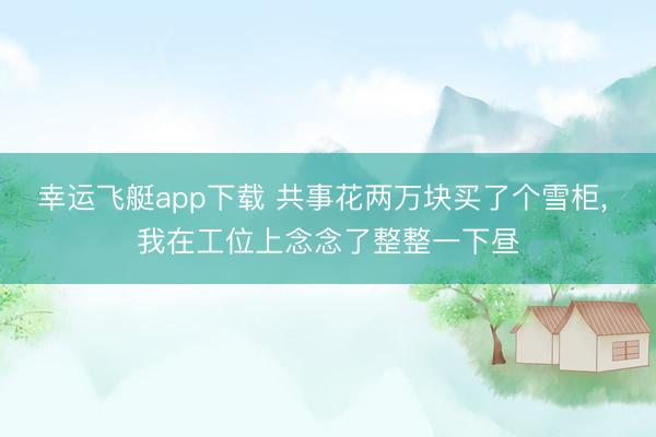 幸运飞艇app下载 共事花两万块买了个雪柜, 我在工位上念念了整整一下昼