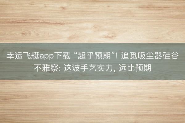 幸运飞艇app下载 “超乎预期”! 追觅吸尘器硅谷不雅察: 这波手艺实力, 远比预期